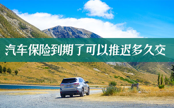 汽车保险到期了可以推迟多久交？2021汽车保险到期了可以推迟多久交？
