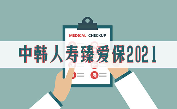 中韩人寿臻爱保2021条款介绍!好不好?优缺点?值不值得买