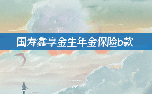 国寿鑫享金生年金保险b款,国寿鑫享金生年金保险b款怎么样?亮点