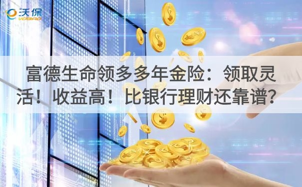 富德生命领多多年金险:领取灵活!收益高!比银行理财还靠谱?