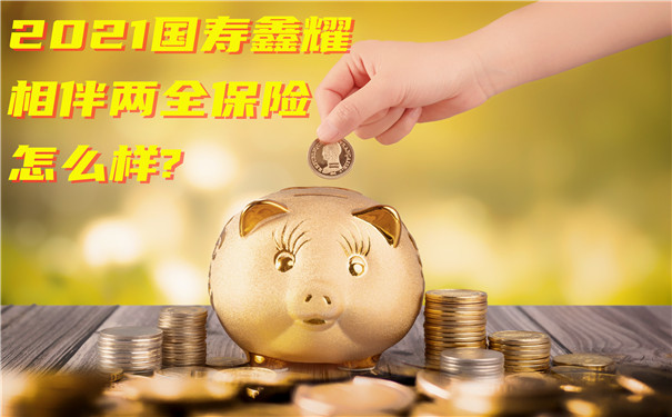 2021国寿鑫耀相伴两全保险怎么样?有什么亮点?值得买吗?