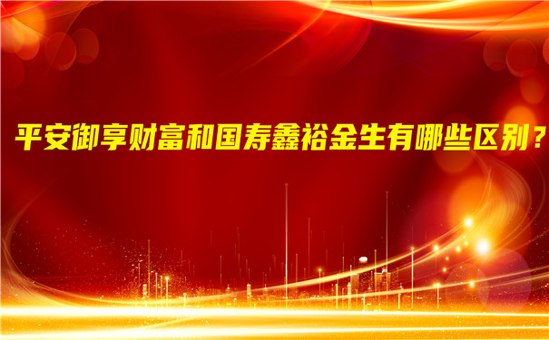 平安御享财富和国寿鑫裕金生有哪些区别?怎么样?可靠吗?