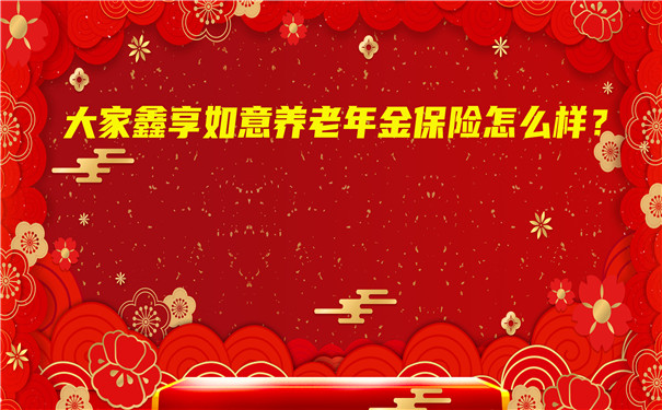 大家鑫享如意养老年金保险怎么样?期满领多少钱?值得买吗?