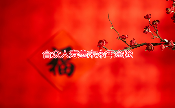 合众人寿鑫未来年金险2022性价比?复利增值超级稳?怎么买才靠谱?
