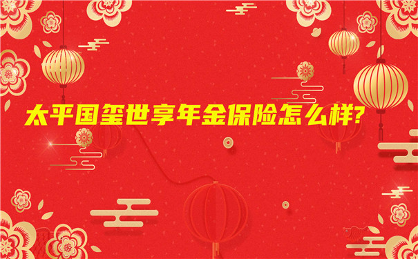 中国太平2022开门红,太平国玺世享年金保险怎么样?期满领多少钱?