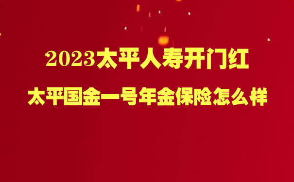 2023太平人寿开门红,太平国金一号年金保险可靠吗?怎么样