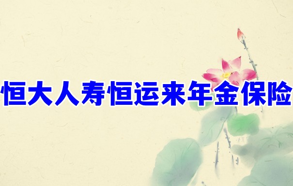 恒大人寿恒运来年金保险靠谱吗?有哪些特色?条款分析