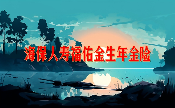 海保人寿福佑金生年金险怎么样?值买?收益案例演示+现金价值+条款