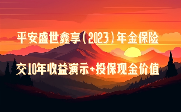平安盛世鑫享(2023)年金保险靠谱吗?交10年收益演示+投保现金价值